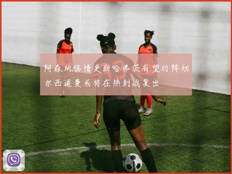 阿森纳伤情更新哈弗茨有望对阵切尔西道曼或将在热刺战复出
