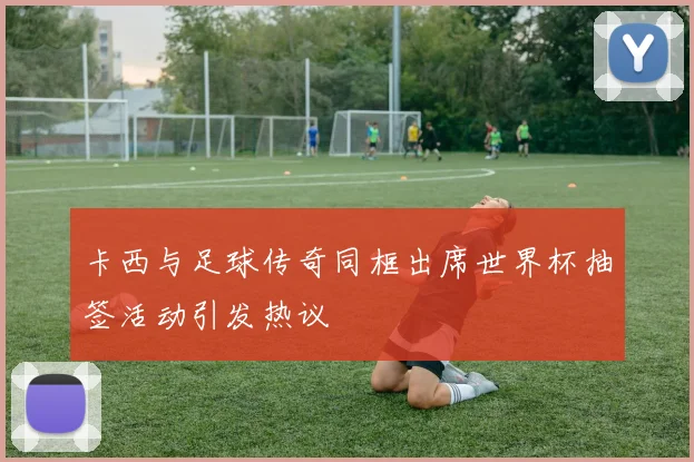卡西与足球传奇同框出席世界杯抽签活动引发热议