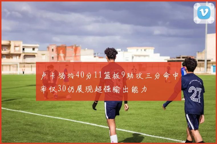 卢卡场均40分11篮板9助攻三分命中率仅30仍展现超强输出能力