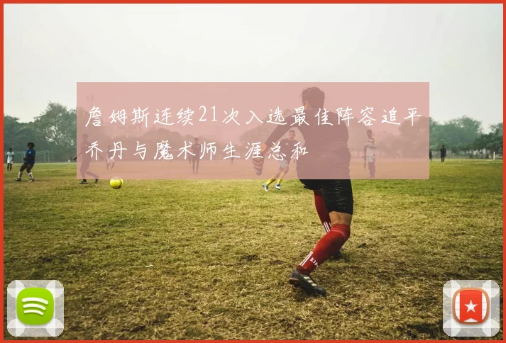 詹姆斯连续21次入选最佳阵容追平乔丹与魔术师生涯总和