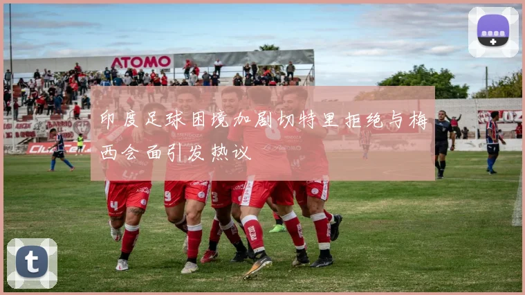 印度足球困境加剧切特里拒绝与梅西会面引发热议