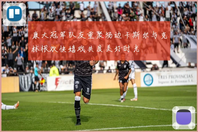 康大冠军队友重聚场边卡斯尔与克林根欢快嬉戏共度美好时光