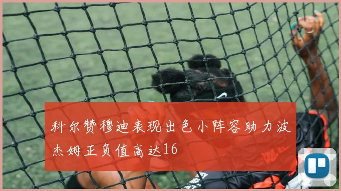 科尔赞穆迪表现出色小阵容助力波杰姆正负值高达16