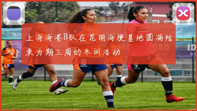 上海海港B队在昆明海埂基地圆满结束为期三周的冬训活动