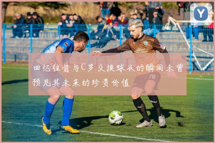 回忆往昔与C罗交换球衣的瞬间未曾预见其未来的珍贵价值