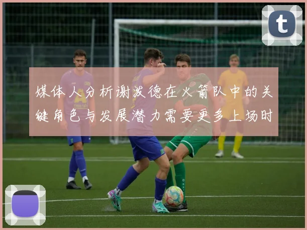 媒体人分析谢泼德在火箭队中的关键角色与发展潜力需要更多上场时间