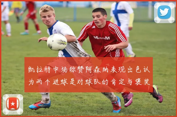 凯拉特中场称赞阿森纳表现出色认为两个进球是对球队的肯定与褒奖