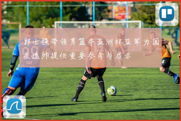 郭士强带领男篮夺亚洲杯亚军为国足选帅提供重要参考与启示
