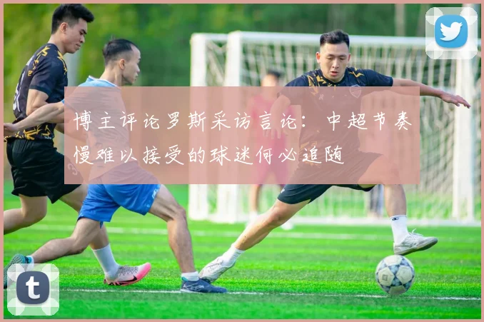 博主评论罗斯采访言论：中超节奏慢难以接受的球迷何必追随