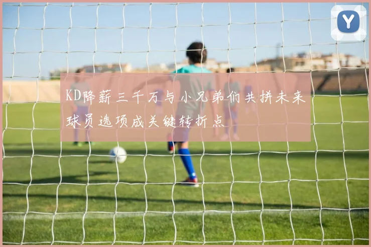 KD降薪三千万与小兄弟们共拼未来球员选项成关键转折点