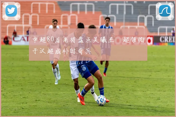 中超80后老将盘点吴曦王燊超领衔于汉超成补时奇兵