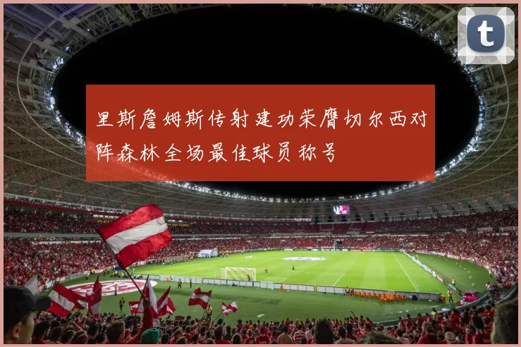 里斯詹姆斯传射建功荣膺切尔西对阵森林全场最佳球员称号