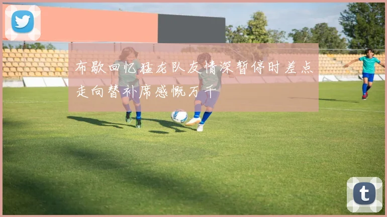布歇回忆猛龙队友情深暂停时差点走向替补席感慨万千