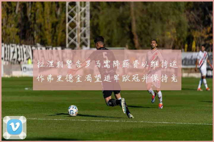拉涅利警告罗马需降薪资以维持运作弗里德金渴望进军欧冠并保持竞争力
