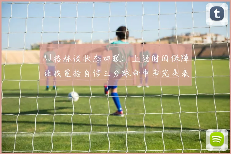 AJ格林谈状态回暖：上场时间保障让我重拾自信三分球命中率完美表现