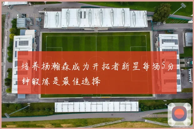 培养杨瀚森成为开拓者新星每场5分钟锻炼是最佳选择