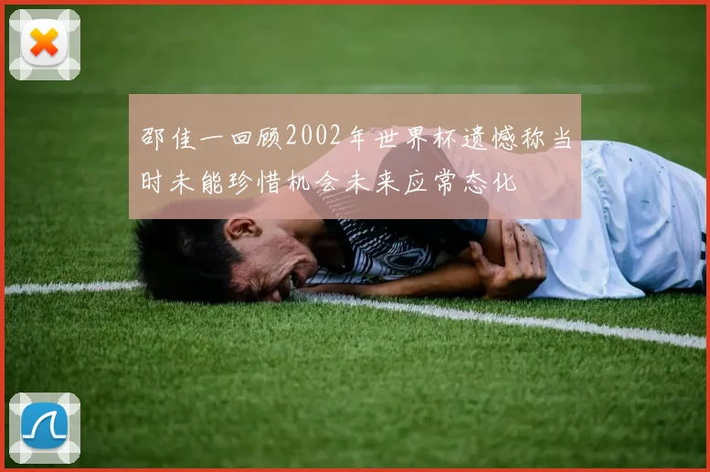 邵佳一回顾2002年世界杯遗憾称当时未能珍惜机会未来应常态化